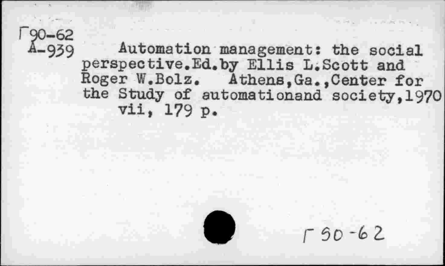 ﻿("90-62
A-939
Automation management: the social perspective.Ed.by Ellis L.Scott and Roger W.Bolz. Athens,Ga.,Center for the Study of automationand society,1970 vii, 179 p.
f 50	2.